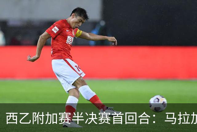西乙附加赛半决赛首回合：马拉加大获先机，但冲甲之路依然漫长